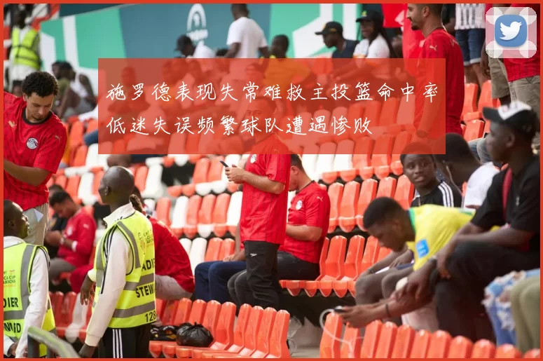 施罗德表现失常难救主投篮命中率低迷失误频繁球队遭遇惨败