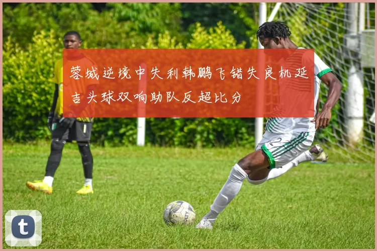 蓉城逆境中失利韩鹏飞错失良机延吉头球双响助队反超比分