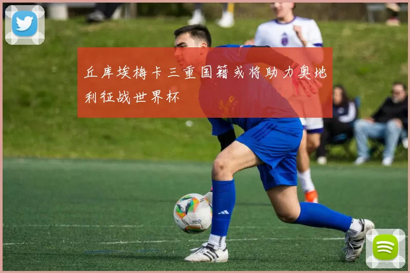 丘库埃梅卡三重国籍或将助力奥地利征战世界杯