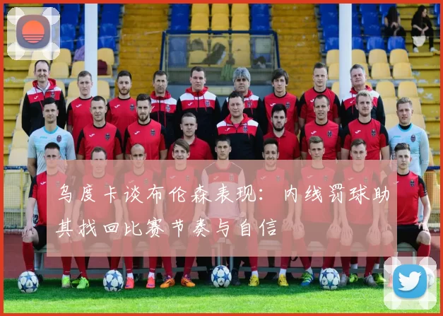 乌度卡谈布伦森表现：内线罚球助其找回比赛节奏与自信
