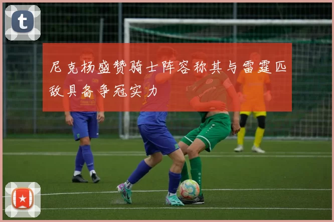 尼克杨盛赞骑士阵容称其与雷霆匹敌具备争冠实力