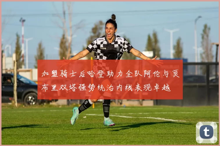 加盟骑士后哈登助力全队阿伦与莫布里双塔强势统治内线表现卓越