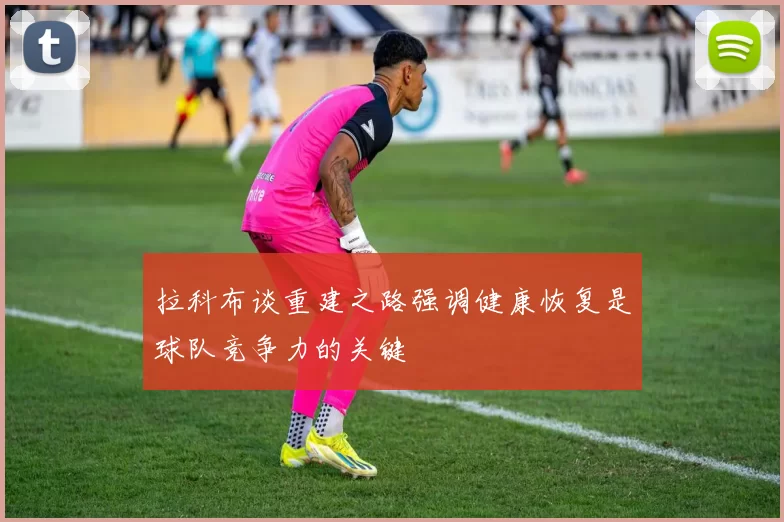 拉科布谈重建之路强调健康恢复是球队竞争力的关键