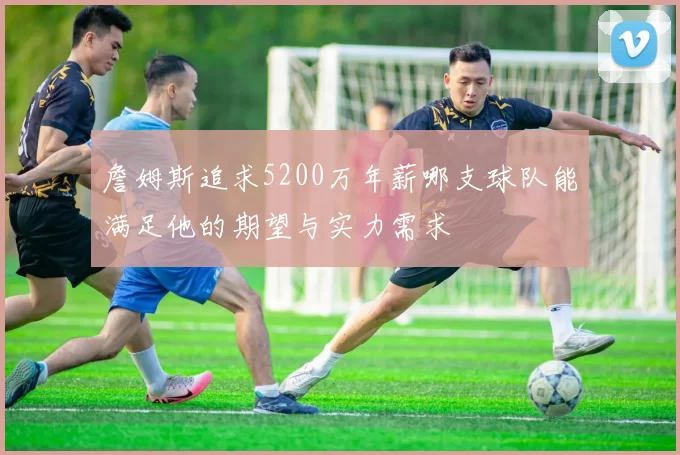詹姆斯追求5200万年薪哪支球队能满足他的期望与实力需求