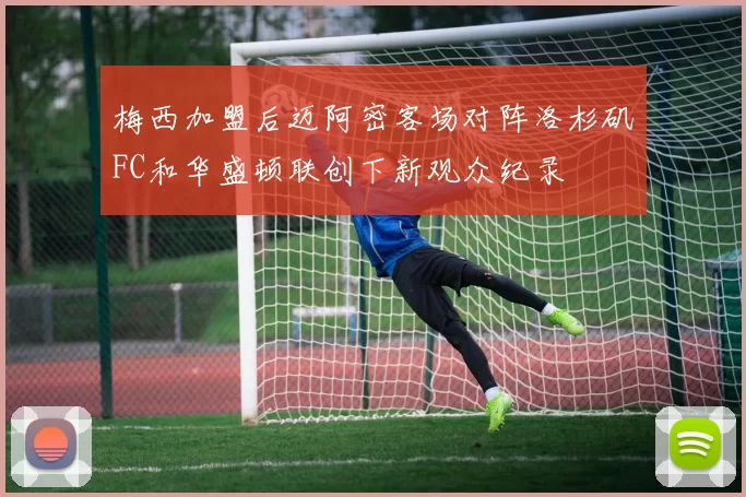 梅西加盟后迈阿密客场对阵洛杉矶FC和华盛顿联创下新观众纪录
