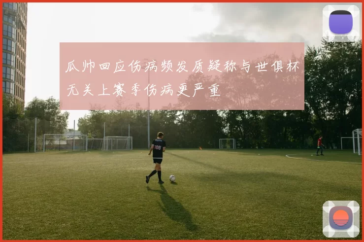 瓜帅回应伤病频发质疑称与世俱杯无关上赛季伤病更严重