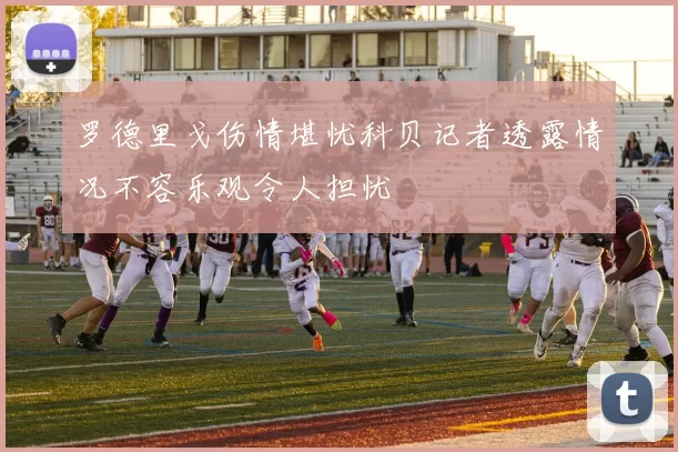 罗德里戈伤情堪忧科贝记者透露情况不容乐观令人担忧