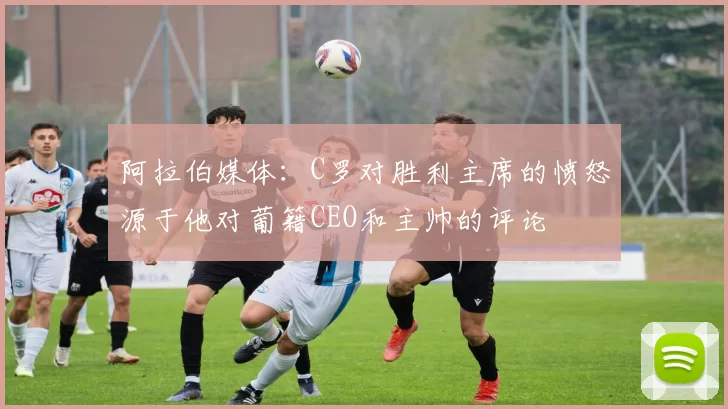阿拉伯媒体：C罗对胜利主席的愤怒源于他对葡籍CEO和主帅的评论