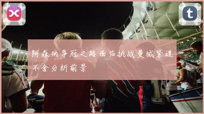 阿森纳争冠之路面临挑战曼城紧追不舍分析前景