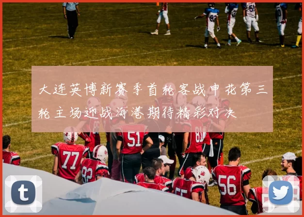 大连英博新赛季首轮客战申花第三轮主场迎战海港期待精彩对决