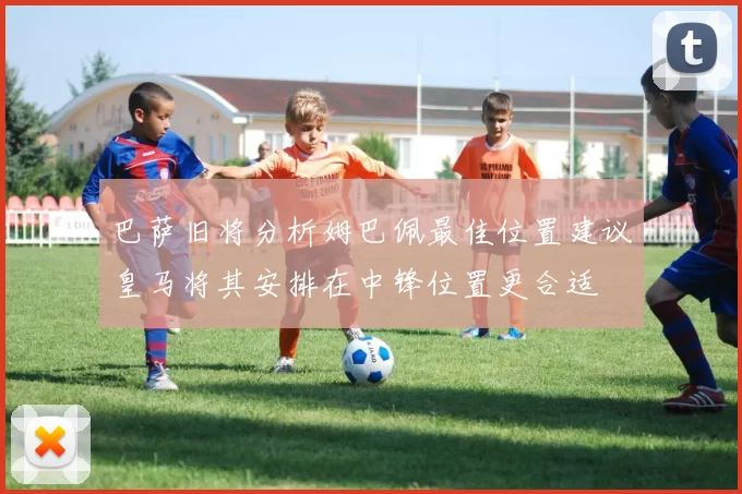 巴萨旧将分析姆巴佩最佳位置建议皇马将其安排在中锋位置更合适