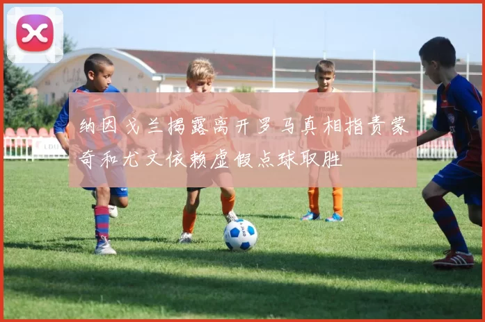 纳因戈兰揭露离开罗马真相指责蒙奇和尤文依赖虚假点球取胜