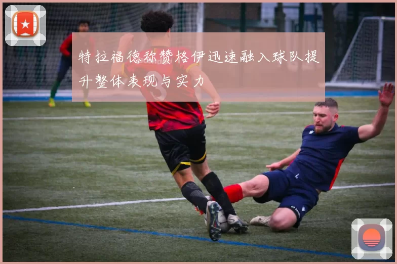 特拉福德称赞格伊迅速融入球队提升整体表现与实力