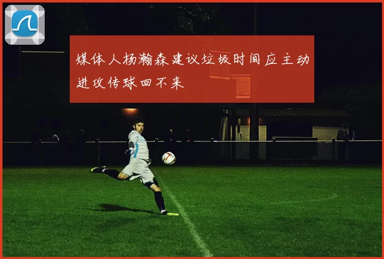 媒体人杨瀚森建议垃圾时间应主动进攻传球回不来