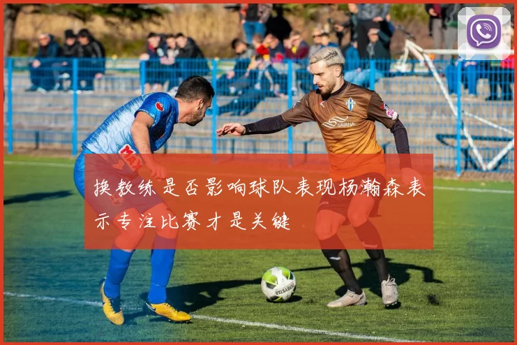 换教练是否影响球队表现杨瀚森表示专注比赛才是关键