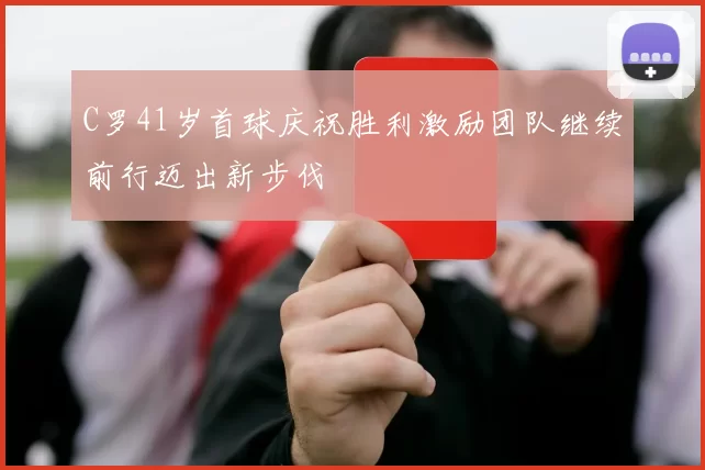 C罗41岁首球庆祝胜利激励团队继续前行迈出新步伐