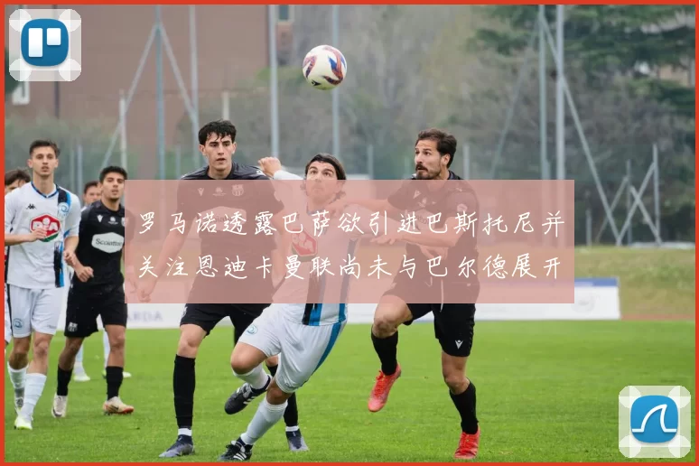 罗马诺透露巴萨欲引进巴斯托尼并关注恩迪卡曼联尚未与巴尔德展开谈判