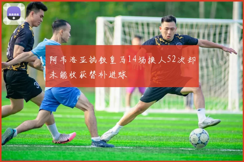 阿韦洛亚执教皇马14场换人52次却未能收获替补进球
