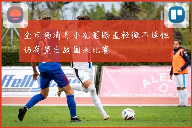 全市场消息小孔塞膝盖轻微不适但仍有望出战国米比赛