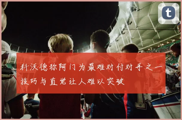 科沃德称阿门为最难对付对手之一技巧与直觉让人难以突破