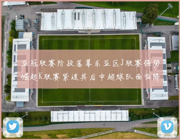 亚冠联赛阶段落幕东亚区J联赛强势崛起K联赛紧追其后中超球队面临降级危机