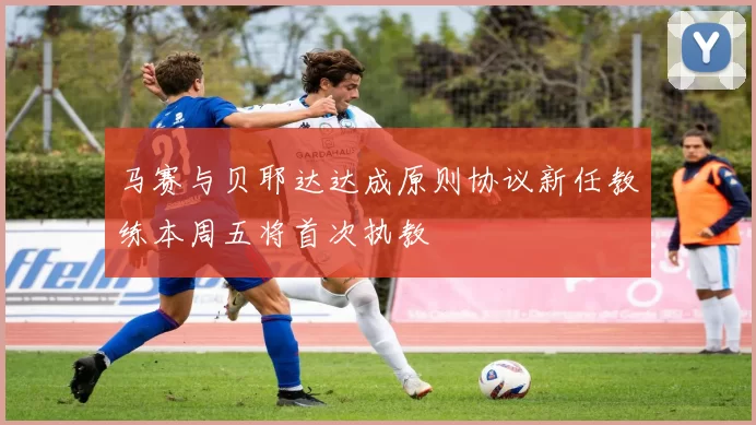 马赛与贝耶达达成原则协议新任教练本周五将首次执教