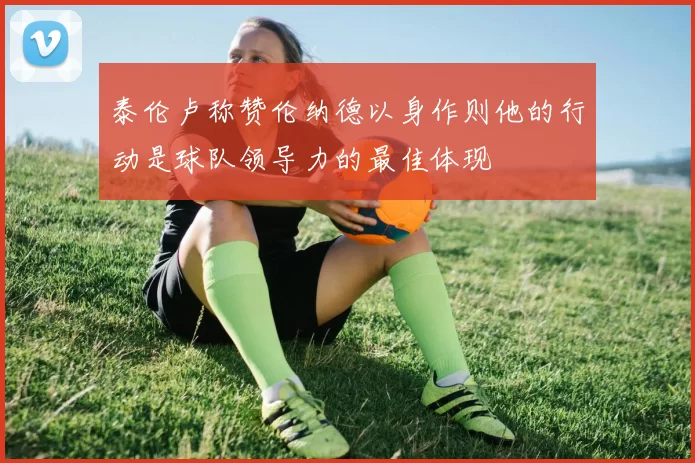 泰伦卢称赞伦纳德以身作则他的行动是球队领导力的最佳体现