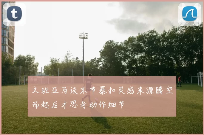 文班亚马谈末节暴扣灵感来源腾空而起后才思考动作细节
