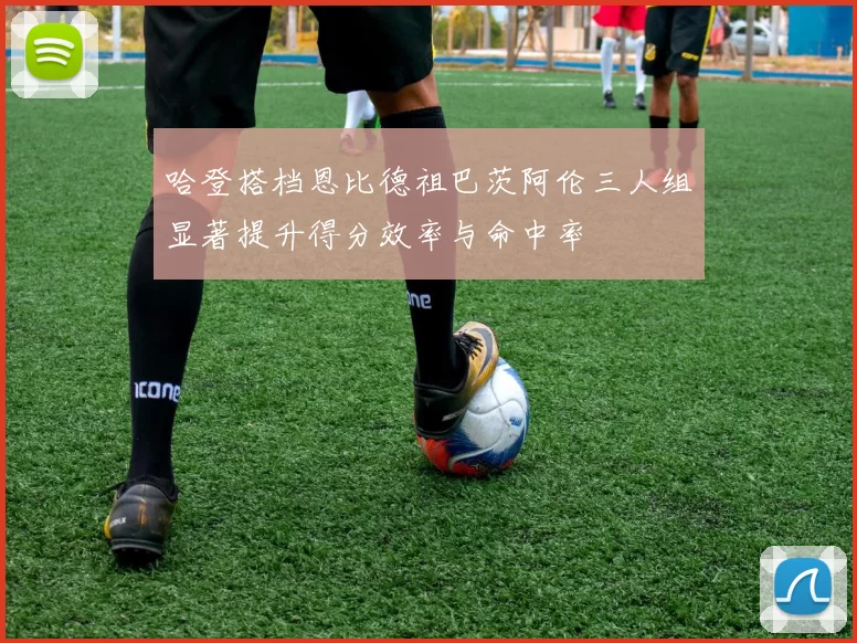 哈登搭档恩比德祖巴茨阿伦三人组显著提升得分效率与命中率
